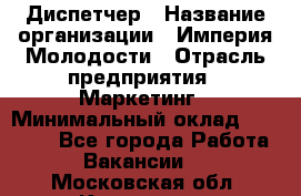 Диспетчер › Название организации ­ Империя Молодости › Отрасль предприятия ­ Маркетинг › Минимальный оклад ­ 15 000 - Все города Работа » Вакансии   . Московская обл.,Климовск г.